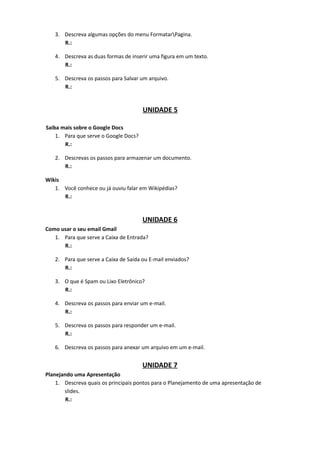 3. Descreva algumas opções do menu FormatarPagina.
      R.:

   4. Descreva as duas formas de inserir uma figura em um texto.
      R.:

   5. Descreva os passos para Salvar um arquivo.
      R.:


                                       UNIDADE 5

Saiba mais sobre o Google Docs
    1. Para que serve o Google Docs?
       R.:

   2. Descrevas os passos para armazenar um documento.
      R.:

Wikis
   1. Você conhece ou já ouviu falar em Wikipédias?
      R.:


                                       UNIDADE 6
Como usar o seu email Gmail
   1. Para que serve a Caixa de Entrada?
      R.:

   2. Para que serve a Caixa de Saída ou E-mail enviados?
      R.:

   3. O que é Spam ou Lixo Eletrônico?
      R.:

   4. Descreva os passos para enviar um e-mail.
      R.:

   5. Descreva os passos para responder um e-mail.
      R.:

   6. Descreva os passos para anexar um arquivo em um e-mail.


                                       UNIDADE 7
Planejando uma Apresentação
    1. Descreva quais os principais pontos para o Planejamento de uma apresentação de
       slides.
        R.:
 