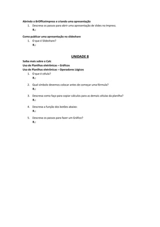 Abrindo o BrOfficeImpress e criando uma apresentação
    1. Descreva os passos para abrir uma apresentação de slides no Impress.
       R.:

Como publicar uma apresentação no slideshare
   1. O que é Slideshare?
      R.:


                                      UNIDADE 8
Saiba mais sobre o Calc
Uso de Planilhas eletrônicas – Gráficos
Uso de Planilhas eletrônicas – Operadores Lógicos
    1. O que é célula?
       R.:

   2. Qual símbolo devemos colocar antes de começar uma fórmula?
      R.:

   3. Descreva como faço para copiar cálculos para as demais células da planilha?
      R.:

   4. Descreva a função dos botões abaixo:
      R.:

   5. Descreva os passos para fazer um Gráfico?
      R.:
 