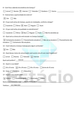 8 – Com ficou sabendo da existência do Campus?

     Jornal       Revista x Internet              Televisão      Outdoors         Outros

9 – Você já teve a oportunidade de visitá-lo?

  x Sim           Não

10 - O que você achou do Campus, quanto às instalações, conforto e design?

     Excelente          Ótimo x Bom              Regular       Ruim

11 – O que você achou da qualidade no atendimento?

     Excelente          Ótima   x Boa         Regular         Ruim       Não foi atendido (a)

12 – Qual seria a chance de você estudar no Campus Sulacap?

 x Certamente estudaria         Possivelmente estudaria               Não sei se estudaria      Possivelmente não
estudaria        Certamente não estudaria

13 – Você indicaria o Campus Sulacap para algum conhecido?

 x Sim           Não

14 – Qual desses meios de comunicação você assiste e/ou lê com mais freqüência?

    Jornal         Revista        Televisão      x Internet
Qual você prefere?        Internet

15 – Qual é a sua idade?

    18 a 23 anos        x 24 a 29 anos        30 a 35 anos           Acima de 35 anos

16 – Sexo:       Feminino            Masculino

17 – Qual é o seu estado civil?

 x Solteiro            Casado/Amigado          Divorciado        Viúvo

Nome do(a) Entrevistado(a):          Renata Ribeiro Neves

Telefone:     (21) 7848-3222
 