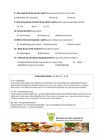 8- How many fruits do you eat a day? (Quantas peças de fruta come por dia?)

    A ) More than four (mais de 4)                      B) zero (0)             C) Two (2)

    9- How many glasses of water do you drink a day?(quantos copos de água bebe por dia?)

         A) 6-9               B) 0-2           C) 3-5

    10- Do you eat fish?(Come peixe?)

         A) A lot (muito)              B) Few (pouco)           C)Rarely (raramente)

    11-Wich is the most important meal?(Qual é a refeição mais importante?)

         A) Breakfast(pequeno almoço)          B )Lunch(almoço)                 C) Dinner (jantar)

    12- What do you drink at dinner?(O que bebe ao Jantar)

         A) Water(água)                B) Wine(vinho)           C) FruitJuice (sumo de fruta)

    13 – What do you eat before you going to bed?(O que come antes de se deitar?)

         A) A glassofmilkor afruit(1 copo de leite ou 1 peça e fruta)                   B)      What    I
         ateatdinner (o que comi ao jantar)                C) Nothing(nada)




                                  SCORE (RESULTADOS): A = 10 B = 5          C=0

0 - 42 = Bad (Mau)
You must be more careful, your choices are not the best. You must change your eating habits to have a
balanced diet and became a healthier person. (Tem de ter mais cuidado , as suas escolhas não são as melhores.
Deve mudar os seus hábitos alimentares para ter uma alimentação equilibrada e ser uma pessoa mais saudável.)

43 – 87 = Not bad (Nada mau)
You Know how to keep healthy, but… you still might be able to add a few healthier foods to your diet, or you
might wish to take away a few unhealthy foods. (Sabe manter-se saudável, mas… ainda pode acrescentar alguns
alimentos saudáveis na sua alimentação ou eliminar outros não saudáveis.)

88 – 130 = Very good (Muitobom)
Congratulations! You have good eating habits… you are a healthy person! (Parabéns Tem
bonshábitoslimentares… é umapessoasaudável).




                                                                 We hope you have enjoyed it!
                                                                 (Esperamos que se tenha divertido)
 