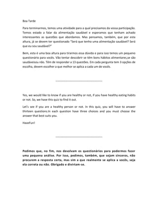 Boa Tarde

Para terminarmos, temos uma atividade para a qual precisamos da vossa participação.
Temos estado a falar da alimentação saudável e esperamos que tenham achado
interessantes as questões que abordamos. Mas pensamos, também, que por esta
altura, já se devem ter questionado “Será que tenho uma alimentação saudável? Será
que eu sou saudável?”

Bem, esta é uma boa altura para tirarmos essa dúvida e para isso temos um pequeno
questionário para vocês. Vão tentar descobrir se têm bons hábitos alimentares,se são
saudáveisou não. Têm de responder a 13 questões. Em cada pergunta tem 3 opções de
escolha, devem escolher a que melhor se aplica a cada um de vocês.



                         ------------------------------------------------



Yes, we would like to know if you are healthy or not, if you have healthy eating habits
or not. So, we have this quiz to find it out.

Let’s see if you are a healthy person or not. In this quiz, you will have to answer
thirteen questions.In each question have three choices and you must choose the
answer that best suits you.

HaveFun!



                         ------------------------------------------------



Pedimos que, no fim, nos devolvam os questionários para podermos fazer
uma pequena análise. Por isso, pedimos, também, que sejam sinceros, não
procurem a resposta certa, mas sim a que realmente se aplica a vocês, seja
ela correta ou não. Obrigado e divirtam-se.
 