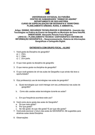 UNIVERSIDADE ESTADUAL DA PARAÍBA
                CENTRO DE HUMANIDADES “OSMAR DE AQUINO”
                    DEPARTAMENTO DE GEO-HISTÓRIA
         CURSO DE ESPECIALIZAÇÃO EM GEOGRAFIA E TERRITÓRIO:
             PLANEJAMENTO URBANO, RURAL E AMBIENTAL.

 Artigo: ENSINO: RECURSOS TECNOLÓGICOS X GEOGRAFIA - Inserção das
Tecnologias na Prática de Ensino da Geografia no Município de Dona Inês/PB.
              ORIENTADOR: Alexandre Peixoto Faria Nogueira
    LINHA 03 – PLANEJAMENTO TÉCNICO: CARTOGRAFIA E SISTEMA DE
 INFORMAÇÃO GEOGRÁFICA – Geoprocessamento, Sistema de Informações
                      Geográficas e Cartografia Digital.


                  ENTREVISTA COM GRUPO FOCAL - ALUNO

1. Você gosta da Disciplina de geografia?
   a) ( ) Sim;
   b) ( ) Não;
   c) ( ) Em parte.

2. O que mais gosta na disciplina de geografia:

3. O que menos gosta na disciplina de geografia?

4. O que você gostaria de vê nas aulas de Geografia e que ainda não teve a
   oportunidade?


5. O(a) professor(a) usa de tecnologias nas aulas de geografia?

  a. Quais tecnologias que você interage com seu professor(a) nas aulas de
       geografia?

  b.   Como são usadas estas tecnologias durante as aulas?


  c. Em que frequência acontece este uso?

6. Você como aluno gosta das aulas de Geografia?
   a. Do que mais gosta?
   b. Por que gosta?
   c. Se não gosta: do que não gosta? E por que não gosta?
7. Você pode escrever o futuro das aulas de GEOGRAFIA. Dê sugestões para
    atrativas aulas desta Disciplina:

8. Observações:
 