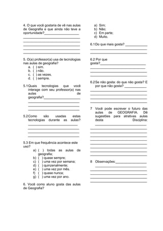 4. O que você gostaria de vê nas aulas      a)   Sim;
de Geografia e que ainda não teve a         b)   Não;
oportunidade?___________________            c)   Em parte;
_______________________________             d)   Muito.
_______________________________
_______________________________           6.1 Do que mais gosta? ____________
_______________________________           _______________________________
_______________________________           _______________________________

5. O(a) professor(a) usa de tecnologias   6.2 Por que
nas aulas de geografia?                   gosta?_________________________
   a. ( ) sim.                            ______________________________
   b. ( ) não.                            _______________________________
   c. ( ) as vezes.                       _______________________________
   d. ( ) sempre.
                                          6.2 Se não gosta: do que não gosta? E
5.1 Quais tecnologias que você                por que não gosta? ____________
    interage com seu professor(a) nas     _______________________________
    aulas                          de     _______________________________
    geografia?____________________        _______________________________
    ____________________________          _______________________________
    ____________________________
    ____________________________          7 Você pode escrever o futuro das
                                             aulas   de  GEOGRAFIA.        Dê
5.2 Como      são   usadas  estas            sugestões para atrativas aulas
    tecnologias durante as aulas?            desta                 Disciplina:
    ___________________________              ____________________________
   ____________________________           _______________________________
   ____________________________           _______________________________
   ____________________________           _______________________________
                                          _______________________________
5.3 Em que frequência acontece este       _______________________________
uso?                                      _______________________________
      a) ( ) todas as aulas de            _______________________________
         geografia;                       _______________________________
      b) ( ) quase sempre;
      c) ( ) uma vez por semana;          8 Observações:_________________
      d) ( ) quinzenalmente;                 ____________________________
      e) ( ) uma vez por mês.             _______________________________
      f) ( ) quase nunca;                 _______________________________
      g) ( ) uma vez por ano.             _______________________________
                                          _______________________________
6. Você como aluno gosta das aulas
de Geografia?
 