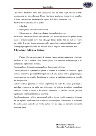Questionário
Docente: José Miranda
Descente: Adelcides Rodrigues
Uma lei não descrimina a raça nem a cor (aceita cada um como são).Como por exemplo
na amazónia um tribo chamado Hona, eles fazem avaliação, a uma ricem nascida é
avaliada e apresentado ao tribo se têm alguma deficiência é enterrada viva.
Relativismo (é formando por lei justa):
Liberdade
Objecção de consciência de cada um.
È importante ser relativismo não descriminando o desprezo.
Relativismo ético é um sistema tolerante que cada pessoa diz o que lhe apetece porque
todos os homens nascem livres para falar, agir decidir entre o bem e o mal. Os valores
são validas dentro do sistema, como exemplo, quanto bates na tua irmã é bom ou mal?
È mau porque é proibido bater nas pessoas. Mas se for juízo certo, consiste o bem
3. Relacione: Religião e Cultura
Cultura é forma como grupo de pessoas vivem, pensam, organizam, celebram e
partilham a vida e também é um sistema global dos costumes (ethoi),em que o ser
humano cria e praticam o costume.
Os antropólogos distinguiram duas culturas da topologia religiosa:
Cultura paleolítica é período da pedra e também a divindade da natureza: Agua,
animais, alimento o que dependeram para viver. È uma cultura estável que pertença ao
cosmos exprime-se no culto da natureza, a pertença a sociedade, exprime-se no culto
dos antepassados.
Cultura neolítica pertence ao cosmos exprime-se no culto dos astros, pertencem a
sociedade exprime-se no culto dos soberanos, No sistema complexo, agricultura,
comércio, cidade e escrita - sociedades sedentárias e formam cidades, produtos
regulares no paleolítico (dentro da natureza).
As culturas éticas e estéticas são mais paleolíticos do que neolítico porque o homem é
um ser sujeito a relativismo com o mundo e outros sujeitos. No neolítico as divindades
dos cultos, ritos, consiste em prestar cultos com as forças da natureza, montanha,
animais e fogos.
 