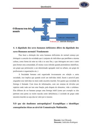 Questionário
Docente: José Miranda
Descente: Adelcides Rodrigues
4. A dignidade dos seres humanos deficientes difere da dignidade dos
seres Humanos normais? Fundamente
Para fazer a distinção dos seres humanos deficientes do normal começo por
distinguir o conceito da sociedade que é conjunto de indivíduos que partilham a mesma
cultura, como forma de estar na vida e os seus fins, e que interagem um com o outro
para formar uma comunidade, (È muitas vezes referido quando pretendemos identificar,
um grupo que pertencente a um determinado agregado rural ou urbano, um grupo de
profissionais e organizações etc..)
A Sociedade humana está organizada inversamente em relação a outra
sociedade, isso implica que quando existi um individuo inútil, fazem o possível para
enquadrar esse individuo no meio onde encontra inserido. Em quanto que sociedade da
formiga é formada: Com troca de informações, com um sistema de divisões por
espécies onde cada um tem uma função, pela disputa de alimentos, vida e cotidiano.
Elas diferem do ser humano porque uma formiga inútil (como por exemplo se elas
partiram uma perna ou recém nascida como deficiência), é excluído do grupo onde
encontra inserido ou seja elas ter valor por si mesmo.
5.O que são dualismos antropológicos? Exemplifique e identifique
consequências éticas ao nível de Comunicação Multimédia.
 