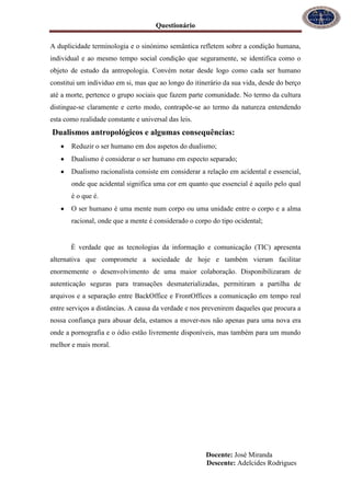 Questionário
Docente: José Miranda
Descente: Adelcides Rodrigues
A duplicidade terminologia e o sinónimo semântica refletem sobre a condição humana,
individual e ao mesmo tempo social condição que seguramente, se identifica como o
objeto de estudo da antropologia. Convém notar desde logo como cada ser humano
constitui um individuo em si, mas que ao longo do itinerário da sua vida, desde do berço
até a morte, pertence o grupo sociais que fazem parte comunidade. No termo da cultura
distingue-se claramente e certo modo, contrapõe-se ao termo da natureza entendendo
esta como realidade constante e universal das leis.
Dualismos antropológicos e algumas consequências:
Reduzir o ser humano em dos aspetos do dualismo;
Dualismo é considerar o ser humano em especto separado;
Dualismo racionalista consiste em considerar a relação em acidental e essencial,
onde que acidental significa uma cor em quanto que essencial é aquilo pelo qual
é o que é.
O ser humano é uma mente num corpo ou uma unidade entre o corpo e a alma
racional, onde que a mente é considerado o corpo do tipo ocidental;
È verdade que as tecnologias da informação e comunicação (TIC) apresenta
alternativa que compromete a sociedade de hoje e também vieram facilitar
enormemente o desenvolvimento de uma maior colaboração. Disponibilizaram de
autenticação seguras para transações desmaterializadas, permitiram a partilha de
arquivos e a separação entre BackOffice e FrontOffices a comunicação em tempo real
entre serviços a distâncias. A causa da verdade e nos prevenirem daqueles que procura a
nossa confiança para abusar dela, estamos a mover-nos não apenas para uma nova era
onde a pornografia e o ódio estão livremente disponíveis, mas também para um mundo
melhor e mais moral.
 