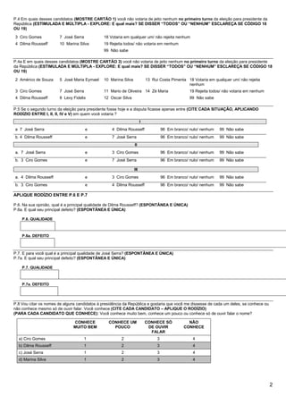 P.4 Em quais desses candidatos (MOSTRE CARTÃO 1) você não votaria de jeito nenhum no primeiro turno da eleição para presidente da
República (ESTIMULADA E MÚLTIPLA - EXPLORE: E qual mais? SE DISSER “TODOS” OU “NENHUM” ESCLAREÇA SE CÓDIGO 18
OU 19)

3 Ciro Gomes            7 José Serra           18 Votaria em qualquer um/ não rejeita nenhum
4 Dilma Rousseff        10 Marina Silva        19 Rejeita todos/ não votaria em nenhum
                                               99 Não sabe

P.4a E em quais desses candidatos (MOSTRE CARTÃO 3) você não votaria de jeito nenhum no primeiro turno da eleição para presidente
da República (ESTIMULADA E MÚLTIPLA - EXPLORE: E qual mais? SE DISSER “TODOS” OU “NENHUM” ESCLAREÇA SE CÓDIGO 18
OU 19)

2 Américo de Souza      5 José Maria Eymael    10 Marina Silva             13 Rui Costa Pimenta 18 Votaria em qualquer um/ não rejeita
                                                                                                nenhum
3 Ciro Gomes            7 José Serra           11 Mario de Oliveira 14 Zé Maria                    19 Rejeita todos/ não votaria em nenhum
4 Dilma Rousseff        8 Levy Fidelix         12 Oscar Silva                                      99 Não sabe

P.5 Se o segundo turno da eleição para presidente fosse hoje e a disputa ficasse apenas entre (CITE CADA SITUAÇÃO, APLICANDO
RODÍZIO ENTRE I, II, II, IV e V) em quem você votaria ?
                                                                       I

a 7 José Serra                         e           4 Dilma Rousseff                  96 Em branco/ nulo/ nenhum   99 Não sabe
b. 4 Dilma Rousseff                    e           7 José Serra                      96 Em branco/ nulo/ nenhum   99 Não sabe
                                                                 II

a. 7 José Serra                        e           3 Ciro Gomes                      96 Em branco/ nulo/ nenhum   99 Não sabe
b. 3 Ciro Gomes                        e           7 José Serra                      96 Em branco/ nulo/ nenhum   99 Não sabe

                                                                 III

a. 4 Dilma Rousseff                    e           3 Ciro Gomes                      96 Em branco/ nulo/ nenhum   99 Não sabe
b. 3 Ciro Gomes                        e           4 Dilma Rousseff                  96 Em branco/ nulo/ nenhum   99 Não sabe

APLIQUE RODÍZIO ENTRE P.6 E P.7

P.6. Na sua opinião, qual é a principal qualidade de Dilma Rousseff? (ESPONTÂNEA E ÚNICA)
P.6a. E qual seu principal defeito? (ESPONTÂNEA E ÚNICA)

    P.6. QUALIDADE



    P.6a. DEFEITO



P.7. E para você qual é a principal qualidade de José Serra? (ESPONTÂNEA E ÚNICA)
P.7a. E qual seu principal defeito? (ESPONTÂNEA E ÚNICA)

    P.7. QUALIDADE



    P.7a. DEFEITO




P.8 Vou citar os nomes de alguns candidatos à presidência da República e gostaria que você me dissesse de cada um deles, se conhece ou
não conhece mesmo só de ouvir falar. Você conhece (CITE CADA CANDIDATO – APLIQUE O RODÍZIO)
(PARA CADA CANDIDATO QUE CONHECE): Você conhece muito bem, conhece um pouco ou conhece só de ouvir falar o nome?

                               CONHECE           CONHECE UM                CONHECE SÓ             NÃO
                               MUITO BEM           POUCO                    DE OUVIR            CONHECE
                                                                             FALAR
  a) Ciro Gomes                        1                2                        3                  4
  b) Dilma Rousseff                    1                2                        3                  4
  c) José Serra                        1                2                        3                  4
  d) Marina Silva                      1                2                        3                  4




                                                                                                                                             2
 