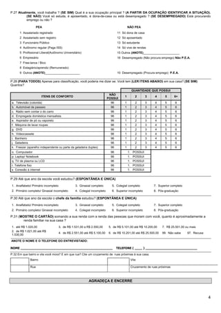 P.27 Atualmente, você trabalha ? (SE SIM) Qual é a sua ocupação principal ? (A PARTIR DA OCUPAÇÃO IDENTIFICAR A SITUAÇÃO).
          (SE NÃO) Você só estuda, é aposentado, é dona-de-casa ou está desempregado ? (SE DESEMPREGADO) Está procurando
          emprego ou não ?

                   PEA                                                                   NÃO PEA
      1 Assalariado registrado                                                  11 Só dona de casa
      2 Assalariado sem registro                                                12 Só aposentado
      3 Funcionário Público                                                     13 Só estudante
      4 Autônomo regular (Paga ISS)                                             14 Só vive de rendas
      5 Profissional Liberal(Autônomo Universitário)                            15 Outros (ANOTE)______________________
      6 Empresário                                                              16 Desempregado (Não procura emprego) Não P.E.A.
      7 Free-lance / Bico
      8 Estagiário/aprendiz (Remunerado)
      9 Outros (ANOTE)_____________________                                     10 Desempregado (Procura emprego) P.E.A.

P.28 (PARA TODOS) Apenas para classificação, você poderia me dizer se: Você tem (LER ITENS ABAIXO) em sua casa? (SE SIM)
Quantos?
                                                                                              QUANTIDADE QUE POSSUI
                                                                          NÃO
                      ITENS DE CONFORTO                                              1           2      3     4      5      6+
                                                                         POSSUI
a. Televisão (colorida)                                                    96        1           2      3     4      5      6
b. Automóvel de passeio                                                    96        1           2      3     4      5      6
c. Rádio sem contar o do carro                                             96        1           2      3     4      5      6
d. Empregada doméstica mensalista                                          96        1           2      3     4      5      6
e. Aspirador de pó ou vaporeto                                             96        1           2      3     4      5      6
f. Máquina de lavar roupas                                                 96        1           2      3     4      5      6
g. DVD                                                                     96        1           2      3     4      5      6
h. Videocassete                                                            96        1           2      3     4      5      6
i. Banheiro                                                                96        1           2      3     4      5      6
j. Geladeira                                                               96        1           2      3     4      5      6
k. Freezer (aparelho independente ou parte da geladeira duplex)            96        1           2      3     4      5      6
o. Computador                                                              96            1. POSSUI
p. Laptop/ Notebook                                                        96            1.    POSSUI
q. TV de plasma ou LCD                                                     96            1.    POSSUI
r. Telefone fixo                                                           96            1.    POSSUI
s Conexão à internet                                                       96            1.    POSSUI


P.29 Até que ano da escola você estudou? (ESPONTÂNEA E ÚNICA)

1. Analfabeto/ Primário incompleto              3. Ginasial completo        5. Colegial completo             7. Superior completo
2. Primário completo/ Ginasial incompleto       4. Colegial incompleto      6. Superior incompleto           8. Pós-graduação

P.30 Até que ano da escola o chefe da família estudou? (ESPONTÂNEA E ÚNICA)

1. Analfabeto/ Primário incompleto              3. Ginasial completo        5. Colegial completo             7. Superior completo
2. Primário completo/ Ginasial incompleto       4. Colegial incompleto      6. Superior incompleto           8. Pós-graduação

P.31 (MOSTRE O CARTÃO) somando a sua renda com a renda das pessoas que moram com você, quanto é aproximadamente a
        renda familiar na sua casa ?
1. até R$ 1.020,00                   3. de R$ 1.531,00 a R$ 2.550,00      5. de R$ 5.101,00 até R$ 10.200,00       7. R$ 25.501,00 ou mais
2. de R$ 1.021,00 até R$
                                     4. de R$ 2.551,00 até R$ 5.100,00    6. de R$ 10.201,00 até R$ 25.500,00      99. Não sabe     97. Recusa
1.530,00

ANOTE O NOME E O TELEFONE DO ENTREVISTADO:

NOME ________________________________________________                           TELEFONE ( ____ ) ___________________________

P.32 Em que bairro e vila você mora? E em que rua? Cite um cruzamento de ruas próximas à sua casa.
             Bairro                                                                           Vila

             Rua                                                                              Cruzamento de ruas próximas



                                                          AGRADEÇA E ENCERRE



                                                                                                                                                 4
 