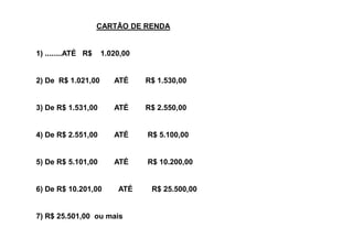 CARTÃO DE RENDA


1) ........ATÉ R$   1.020,00


2) De R$ 1.021,00      ATÉ     R$ 1.530,00


3) De R$ 1.531,00      ATÉ     R$ 2.550,00


4) De R$ 2.551,00      ATÉ     R$ 5.100,00


5) De R$ 5.101,00      ATÉ     R$ 10.200,00


6) De R$ 10.201,00      ATÉ     R$ 25.500,00


7) R$ 25.501,00 ou mais
 