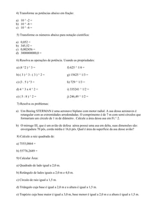4) Transforme as potências abaixo em fração:

a) 10 ^ -2 =
b) 10 ^ -8 =
c) 10 ^ -6 =

5) Transforme os números abaixo para notação científica:

a)   0,052 =
b)   345,52 =
c)   0,002456 =
d)   3000000000,0 =

6) Resolva as operações de potência. Usando as propriedades:

a) (4 ^2 ) ^ 3 =                         f) 625 ^ 1/4 =

b) ( 3 ) ^ 3 : ( 3 ) ^ 2 =               g) 15625 ^ 1/3 =

c) (3 . 5 ) ^3 =                         h) 729 ^ 1/3 =

d) 4 ^ 3 x 4 ^ 2 =                       i) 335241 ^ 1/2 =

e) ( 5 : 8 ) ^ 2 =                       j) 246,49 ^ 1/2 =

7) Resolva os problemas:

a) Um Boeing STERMAN é uma aeronave biplano com motor radial. A asa dessa aeronaves é
   retangular com as extremidades arredondadas. O comprimento é de 7 m com semi-círculos que
   formariam um círculo de 1 m de diâmetro . Calcule a área dessa asa em Ft.^ 2.

b) O mirrage III, que é um avião de defesa aérea possui uma asa em delta, suas dimensões são:
   envergadura 70 pés, corda média é 16,6 pés. Qual é área da superfície da asa desse avião?

8) Calcule a raiz quadrada de:

a) 7555,0864 =

b) 55776,2689 =

9) Calcular Área:

a) Quadrado de lado igual a 2,0 m.

b) Retângulo de lados iguais a 2,0 m e 4,0 m.

c) Círculo de raio igual a 1,5 m.

d) Triângulo cuja base é igual a 2,0 m e a altura é igual a 1,5 m.

e) Trapézio cuja base maior é igual a 3,0 m, base menor é igual a 2,0 m e a altura é igual a 1,5 m.
 