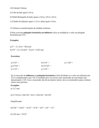 10) Calcular Volume:

a) Cubo de lado igual a 2,0 m.

b) Sólido Retangular de lados iguais a 2,0 m, 3,0 m e 4,0 m.

c) Cilindro de diâmetro igual a 1,5 m e altura igual a 3,0 m.


11) Efetuar as transformações de unidade conforme:

I) Para converter polegada fracionária em milímetro, deve-se multiplicar o valor em polegada
fracionária por 25,4.

Exemplos:


a) 2” = 2 x 25,4 = 50,8 mm
b) 3/8” = (3 x 25,4)/8 = 76,2/8 = 9,525 mm


 Exercícios:


 a) 5/32” =                              b) 5/16” =               c) 1/128” =
 g) 27/64” =                             h) 33/128” =
 i) 2 1/8” =                             j) 3 5/8” =


 II) A conversão de milímetro em polegada fracionária é feita dividindo-se o valor em milímetro por
 25,4 e multiplicando-o por 128. O resultado deve ser escrito como numerador de uma fração cujo
 denominador é 128. Caso o numerador não dê um número inteiro, deve-se arredondá-lo para o número
 inteiro mais próximo.
Exemplos:
a) 12,7 mm


((12,7/25,4) x 128)/128 = (0,5 x 128)/128 = 64/128”.


Simplificando:


64/128” = 32/64” = 16/32” = 8/16” = 4/8” = 2/4” = 1/2”.


b) 19,8 mm = 25/32”
 