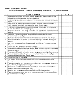 2
FORMA B (COM OS PARES/COLEGAS)
1 – Discordo fortemente 2 – Discordo 3 – Indiferente 4 – Concordo 5 – Concordo Fortemente
SITUAÇÃO DO CONFLITO 1 2 3 4 5
1 Perante uma dificuldade de trabalho com um colega, tento analisar a situação com
ele para encontrar uma solução aceitável para ambos.
2 Perante um problema de trabalho, geralmente tento satisfazer as necessidades de um
colega.
3 Em questões de trabalho, procuro evitar que me coloquem numa situação difícil e
tento não implicar ninguém no problema que tenho com um colega.
4 Perante uma situação problemática com um colega, tento integrar as minhas ideias e
as suas para alcançar uma decisão conjunta.
5 Procuro analisar com o meu colega as soluções para os problemas que nos beneficiam
a ambos.
6 Quando se trata de problemas de trabalho, de um modo geral evito discutir
abertamente com um colega.
7 Procuro encontrar caminhos intermédios no intuito de avançar para uma solução.
8 Procuro utilizar todos os recursos ao meu alcance para que as minhas ideias sejam
aceites.
9 Uso o meu prestígio profissional e a autoridade conferida para pressionar em meu
favor.
10 Geralmente, atuo como desejam os meus colegas.
11 Perante uma situação problemática com um colega, a informação que troco com ele é
sempre verdadeira.
12 Perante uma dificuldade de trabalho com um colega, geralmente faço-lhe concessões.
13 Perante problemas de trabalho procuro conseguir acordos com os meus colegas.
14 Tento não mostrar desacordo com um colega.
15 Evito confrontos com um colega.
16 Uso os meus conhecimentos e experiência profissional para que as decisões me
favoreçam.
17 Ao procurar soluções para um problema de trabalho com um colega, por vezes tenho
que ceder um pouco para conseguir algo.
18 Perante uma situação problemática com um colega, geralmente mostro-me firme
para procurar impor o meu ponto de vista.
19 Colaboro com um colega para chegar a soluções aceitáveis para ambos.
20 Algumas vezes uso todos os recursos ao meu alcance para ganhar numa situação de
concorrência com um colega.
 