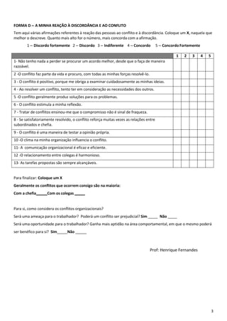 3
FORMA D – A MINHA REAÇÃO À DISCORDÂNCIA E AO CONFLITO
Tem aqui várias afirmações referentes à reação das pessoas ao conflito e à discordância. Coloque um X, naquela que
melhor o descreve. Quanto mais alto for o número, mais concorda com a afirmação.
1 – Discordo fortemente 2 – Discordo 3 – Indiferente 4 – Concordo 5 – Concordo Fortemente
1 2 3 4 5
1- Não tenho nada a perder se procurar um acordo melhor, desde que o faça de maneira
razoável.
2 -O conflito faz parte da vida e procuro, com todas as minhas forças resolvê-lo.
3 - O conflito é positivo, porque me obriga a examinar cuidadosamente as minhas ideias.
4 - Ao resolver um conflito, tento ter em consideração as necessidades dos outros.
5 -O conflito geralmente produz soluções para os problemas.
6 - O conflito estimula a minha reflexão.
7 - Tratar de conflitos ensinou-me que o compromisso não é sinal de fraqueza.
8 - Se satisfatoriamente resolvido, o conflito reforça muitas vezes as relações entre
subordinados e chefia.
9 - O conflito é uma maneira de testar a opinião própria.
10 -O clima na minha organização influencia o conflito.
11- A comunicação organizacional é eficaz e eficiente.
12 -O relacionamento entre colegas é harmonioso.
13- As tarefas propostas são sempre alcançáveis.
Para finalizar: Coloque um X
Geralmente os conflitos que ocorrem consigo são na maioria:
Com a chefia Com os colegas
Para si, como considera os conflitos organizacionais?
Será uma ameaça para o trabalhador? Poderá um conflito ser prejudicial? Sim Não
Será uma oportunidade para o trabalhador? Ganha mais aptidão na área comportamental, em que o mesmo poderá
ser benéfico para si? Sim Não
Prof: Henrique Fernandes
 