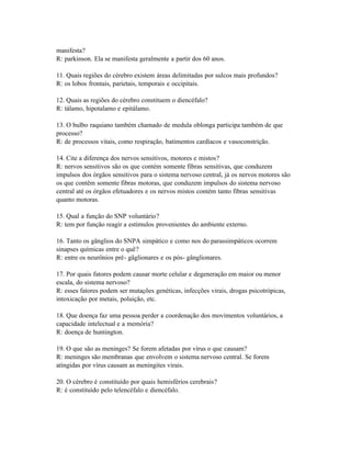 manifesta?
R: parkinson. Ela se manifesta geralmente a partir dos 60 anos.

11. Quais regiões do cérebro existem áreas delimitadas por sulcos mais profundos?
R: os lobos frontais, parietais, temporais e occipitais.

12. Quais as regiões do cérebro constituem o diencéfalo?
R: tálamo, hipotalamo e epitálamo.

13. O bulbo raquiano também chamado de medula oblonga participa também de que
processo?
R: de processos vitais, como respiração, batimentos cardíacos e vasoconstrição.

14. Cite a diferença dos nervos sensitivos, motores e mistos?
R: nervos sensitivos são os que contém somente fibras sensitivas, que conduzem
impulsos dos órgãos sensitivos para o sistema nervoso central, já os nervos motores são
os que contêm somente fibras motoras, que conduzem impulsos do sistema nervoso
central até os órgãos efetuadores e os nervos mistos contém tanto fibras sensitivas
quanto motoras.

15. Qual a função do SNP voluntário?
R: tem por função reagir a estímulos provenientes do ambiente externo.

16. Tanto os gânglios do SNPA simpático e como nos do parassimpáticos ocorrem
sinapses químicas entre o quê?
R: entre os neurônios pré- gâglionares e os pós- gânglionares.

17. Por quais fatores podem causar morte celular e degeneração em maior ou menor
escala, do sistema nervoso?
R: esses fatores podem ser mutações genéticas, infecções virais, drogas psicotrópicas,
intoxicação por metais, poluição, etc.

18. Que doença faz uma pessoa perder a coordenação dos movimentos voluntários, a
capacidade intelectual e a memória?
R: doença de huntington.

19. O que são as meninges? Se forem afetadas por vírus o que causam?
R: meninges são membranas que envolvem o sistema nervoso central. Se forem
atingidas por vírus causam as meningites virais.

20. O cérebro é constituído por quais hemisférios cerebrais?
R: é constituído pelo telencéfalo e diencéfalo.
 