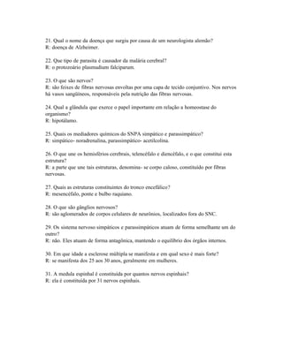 21. Qual o nome da doença que surgiu por causa de um neurologista alemão?
R: doença de Alzheimer.

22. Que tipo de parasita é causador da malária cerebral?
R: o protozoário plasmudium falciparum.

23. O que são nervos?
R: são feixes de fibras nervosas envoltas por uma capa de tecido conjuntivo. Nos nervos
há vasos sangüíneos, responsáveis pela nutrição das fibras nervosas.

24. Qual a glândula que exerce o papel importante em relação a homeostase do
organismo?
R: hipotálamo.

25. Quais os mediadores químicos do SNPA simpático e parassimpático?
R: simpático- noradrenalina, parassimpático- acetilcolina.

26. O que une os hemisférios cerebrais, telencéfalo e diencéfalo, e o que constitui esta
estrutura?
R: a parte que une tais estruturas, denomina- se corpo caloso, constituído por fibras
nervosas.

27. Quais as estruturas constituintes do tronco encefálico?
R: mesencéfalo, ponte e bulbo raquiano.

28. O que são gânglios nervosos?
R: são aglomerados de corpos celulares de neurônios, localizados fora do SNC.

29. Os sistema nervoso simpáticos e parassimpáticos atuam de forma semelhante um do
outro?
R: não. Eles atuam de forma antagônica, mantendo o equilíbrio dos órgãos internos.

30. Em que idade a esclerose múltipla se manifesta e em qual sexo é mais forte?
R: se manifesta dos 25 aos 30 anos, geralmente em mulheres.

31. A medula espinhal é constituída por quantos nervos espinhais?
R: ela é constituída por 31 nervos espinhais.
 