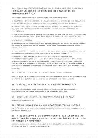 34- Como os proprietários das unidades imobiliárias
Hoteleiras serão informados dos números do
empreendimento?

A BSH terá vários canais de comunicação com os proprietários:

a) Relatórios mensais: abordará a situação econômica, o mercado e os resultados

do Hotel comparando o orçamento com o realizado e com o ano anterior;

b) Comunicados: toda vez que houver um fato anormal no mercado ou que tenha

relação com o empreendimento a BSH emitirá um Comunicado informando os

proprietários;

c) Chat Room: mensalmente haverá um bate papo no web site da BSH, exclusivo para

os proprietários do hotel, para tirar dúvidas e interagir com a equipe da BSH;

d) Atendimento pessoal:

a. Mensalmente um consultor da BSH estará disponível no hotel, em data e horário

previamente conhecidos pelos proprietários, para conversas pessoais sobre o

empreendimento;

b. Telefonicamente haverá um consultor da BSH disponível para conversar com os
proprietários, durante os dias comerciais e no horário comercial;

c. INTRANET: a BSH mantém um sistema de intranet para permitir aos
proprietários consultas a qualquer momento sobre quaisquer temas relativos

ao empreendimento. Desde a documentação legal como convenção de condomínio,

contrato de SCP, contrato de locação, entre outros, até os relatórios mensais e

Comunicados estarão depositados na intranet de uso exclusivo dos proprietários

do hotel;


35- O hotel tem receita no estacionamento?

O Hotel pode vir a ter receita liquida de estacionamento, caso o valor cobrado dos

hóspedes seja superior ao valor pago ao operador do estacionamento.




36- o hotel ira administrar o estacionamento?

Não. O estacionamento será administrado por operador de estacionamento

especializado e de forma independente da operação hoteleira



37- quem administra o restaurante do hotel?
O Operador Hoteleiro: NH.



38- tenho uma cota ou um apartamento no hotel?
Um apartamento, ou seja, uma unidade autônoma imobiliária de uso hoteleiro, com

matrícula registrada.



39- A decoração e os equipamentos das unidades do
hotel serão pagas depois da aquisição? Está incluso
no preço da unidade?
A decoração da unidade será paga durante a execução da obra conforme tabela

de vendas a ser oferecida oportunamente.
 