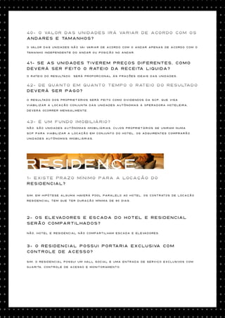 40- O valor das unidades irÁ variar de acordo com os
andares e tamanhos?

O valor das unidades não vai variar de acordo com o andar Apenas de acordo com o

tamanho independente do andar ou posição no andar.



41- Se as unidades tiverem preços diferentes, como
deverá ser feito o rateio da receita liquida?
O rateio do resultado   será proporcional às frações ideais das unidades.


42- De quanto em quanto tempo o rateio do resultado
deverá ser pago?

O resultado dos proprietários será feito como dividendos da SCP, que visa

viabilizar a locação conjunta das unidades autônomas à operadora hoteleira,

deverá ocorrer mensalmente.



43- É um fundo imobiliário?
Não. São unidades autônomas imobiliárias, cujos proprietários se uniram numa

SCP para viabilizar a locação em conjunto do hotel. Os adquirentes comprarão
unidades autônomas imobiliárias.




RESIDENCE
1- Existe prazo mínimo para a locação do
residencial?

Sim. Em hipótese alguma haverá pool paralelo ao hotel. Os contratos de locação

residencial tem que ter duração mínima de 90 dias.




2- Os Elevadores e escada do Hotel e Residencial
serão compartilhados?

Não, Hotel e residencial não compartilham escada e elevadores.




3- O Residencial possui portaria exclusiva com
controle de acesso?

Sim. O residencial possui um hall social e uma entrada de serviço exclusivos com

guarita, controle de acesso e monitoramento.
 