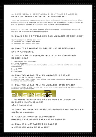 4- Como será a segurança e controle de acesso
entre as aéreas do hotel e residencial?
Todos os acessos ao residencial serão monitorados para maior segurança. Não é

possível acessar a portaria de serviço e social do residencial, sem passar antes

por um posto de controle de acesso com guarita e monitoramento.



Fora isto, todos os pontos de acesso são monitorados por câmara e ligados à

central de segurança do empreendimento.



5- Quais são as tipologias das unidades residenciais?

134 unidades Open Space com 35m²*
34 unidades de 2 dorms. com 65m²*
34 unidades de 2 dorms. com 76m²*



6- Quantos pavimentos são de uso residencial?

São 17 pavimentos.

7- Quais são os serviços inclusos no condomínio
residencial?
a) Arrumação de cama diária;
b) Faxina semanal;
c) Manutenção preventiva de instalações (apenas materiais serão cobrados dos
condôminos);
d) Tv a cabo;
e) Wi-Fi;
f) Concierge.


8- Quantas vagas tem as unidades 2 dorms?
As unidades de 66 m² terão 1 vaga;
As unidades de 76m² terão 1 ou 2 vagas, conforme a unidade e especificação no
memorial de incorporação.


9- Quantas vagas tem as unidades open space?
As unidades open space terão 0 ou 1 vaga, conforme a unidade e especificação no
memorial de incorporação.




BUSINESS
1- Quantos pavimentos são de uso exclusivo do
business multimodular?
São 7 pavimentos

2- quantas unidades serão do Business Multimodular?
Serão 88 unidades.

3- Haverão quantos elevadores?
Haverão 3 elevadores para uso do Business.

4- Qual é a metragem das salas?
A metragem varia de 36 a 99m²*
 