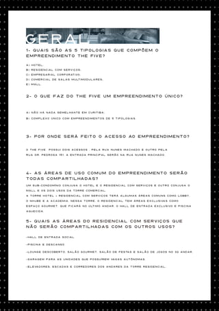 GERAL
1- Quais são as 5 tipologias que compõem o
empreendimento The Five?

a) Hotel;
b) Residencial com Serviços;
c) Empresarial Corporativo;
d) Comercial de Salas Multimodulares;
e) Mall.



2- O que faz do The Five um empreendimento único?


a) Não há nada semelhante em Curitiba;

b) Complexo único com empreendimentos de 5 tipologias.




3- Por onde será feito o acesso ao empreendimento?


O The Five   possui dois acessos , pela Rua Nunes Machado e outro pela

Rua Dr. Pedrosa 151. a entrada principal serão na Rua Nunes Machado.




4- As áreas de uso comum do empreendimento serão
todas compartilhadas?
Um sub-condomínio conjuga o hotel e o residencial com Serviços E outro conjuga o

mall e os dois usos da torre comercial.

A torre Hotel + Residencial com Serviços terá algumas áreas comuns como lobby,

o Nhube e a academia. Nessa torre, o Residencial tem áreas exclusivas como

espaço gourmet, que ficará no último andar, o hall de entrada exclusivo e piscina

aquecida.


5- Quais as áreas do Residencial com serviços que
não serão compartilhadas com os outros usos?

-Hall de entrada social

-Piscina e descanso

-Lounge descoberto, salão gourmet, salão de festas e salão de jogos no 32 andar.

-Garagem para as unidades que possuírem vagas autônomas.

-Elevadores, escadas e corredores dos andares da torre residencial.
 