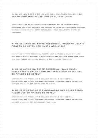 6- Quais as áreas do Comercial Multi-modular não
serão compartilhadas com os outros usos?



As duas salas de reunião localizadas no primeiro piso de escritórios multi-

modulares são de uso exclusivo das unidades de salas multi-modulares, conforme

regras de agendamento a serem estabelecidas pelo regulamento interno do

condomínio.




7- Os usuários da torre Residencial poderão usar o
fitness do Hotel sem custo adicional?



Os usuários da torre Residencial, poderão usar o fitness, a sauna e sala de

descanso sem custo adicional. A massagem pode ser utilizada, porém terá custo

dentro da tabela de preço de serviços a ser oferecida pelo Hotel.




8- Os usuários da torre Comercial (sala multi-
modulares e salas corporativas) podem fazer uso
do Fitness do Hotel?

Não podem usar o fitness, que é exclusivo do hotel e do residencial.

Podem usar o SPA (sauna, descanso e massagem ), conforme tabela de preço de
serviços e regras a ser estabelecida pelo Hotel.




9- Os proprietários e funcionários das lojas podem
fazer uso do Fitness do Hotel?

Não podem usar o fitness, que é exclusivo do hotel e do residencial.

Podem usar o SPA (sauna, descanso e massagem ), conforme tabela de preço de

serviços e regras a ser estabelecida pelo Hotel.
 