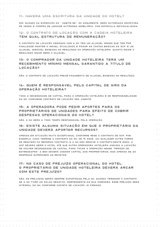 11- Haverá uma escritura da unidade do hotel?

Sim. Quando da expedição do “ habite-se”, ao adquirente, será outorgada escritura
de venda e compra de unidade autônoma imobiliária, com matrícula individualizada.


12- O Contrato de locação com a cadeia hoteleira
tem qual estrutura de remuneração?

O Contrato de locação assinado com a NH tem um aluguel mínimo que tem por
finalidade manter o imóvel atualizado e pagar as contas básicas da SCP, e um
aluguel variável baseado no resultado da operação hoteleira. Quanto maior o
resultado maior será o aluguel.


13- O comprador da unidade hoteleira terá um
recebimento mínimo mensal garantido a título de
locação?

Não. O contrato de locação prevê pagamento de aluguel baseado no resultado.




14- Quem é responsável pelo capital de giro da
operação hoteleira?

Toda a necessidade de capital para a operação hoteleira é de responsabilidade
da NH, conforme contrato de locação ora vigente.



15- A operadora pode pedir aportes para os
proprietários de unidades para efeito de cobrir
despesas operacionais do hotel?
Não, A NH será a todo tempo responsável pela operação.


16- Existe alguma situação em que o proprietário da
unidade deverá aportar recursos?
Apenas em situação muito excepcional conforme rege o contrato de SCP. Por
exemplo, caso termine o contrato da NH, de 15 anos, (ou qualquer outra forma
de rescisão do referido contrato) e a NH não renove o contrato.Deste modo, a
SCP deverá gerir o hotel até que outra operadora hoteleira assuma a locação.
Se houver necessidade de capital para tocar a operação nesse “período de
entressafra” a BSH deverá chamar capital dos proprietários, mas apenas se as
despesas superarem as receitas.



17- No caso de prejuízo operacional do Hotel
o proprietário de unidade hoteleira deverá arcar
com este prejuízo?

Não, os prejuízos serão sempre suportados pela NH. Quando terminar o contrato,
se a NH tiver um saldo negativo, independente da sua dimensão, esse prejuízo será
integral da NH, conforme contato de locação já firmado.
 