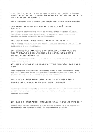 23- Caso o Hotel não tenha ocupação total e minha
unidade fique vazia, isto vai mudar o rateio da receita
de locação do Hotel?

Não. O rateio será feito de acordo com a fração ideal de cada unidade imobiliária.



24- Terei acesso ao contrato de locação com o
Hotel?
Sim. Cópia dele será entregue com os demais documentos do negócio quando da

aquisição da unidade. Além disso, o contrato de locação será registrado no

cartório de imóveis de registro do empreendimento.



25- Vou poder usar minha unidade do hotel?
Não. A unidade foi locada junto com todas as unidades do hotel. É uma locação em

bloco para a operadora Hoteleira.



26- Existe alguma condição especial para que os
proprietários das unidades do Hotel utilizem o
mesmo como hóspede?
Sim. Cada proprietário terá um cartão de “OWNER” que dará benefícios em todos os

hotéis da NH no mundo.

27- Se o operador hoteleiro tiver prejuízo ele pode
sair?

Caso o operador hoteleiro queira sair antes do prazo final de contrato e fora

das regras previstas, existe no contrato de locação uma penalidade para tal.    O

contrato foi assinado em caráter irrevogável e irretratável.



28- Caso o operador hoteleiro tenha prejuízo e
decida sair, quem arca com este prejuízo?


Conforme contrato de locação, o operador hoteleiro em caso de encerramento de

contrato por sua falta ou por vencimento do prazo contratual carrega com ele o

prejuízo operacional.




29- Caso o operador hoteleiro saia, o que acontece ?
Caberá à BSH manter e gerenciar o Hotel até que apresente e aprove junto aos

proprietários das unidades do hotel   um novo operador hoteleiro.
 