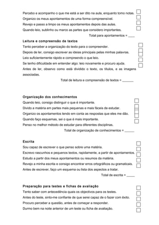 Percebo e acompanho o que me está a ser dito na aula, enquanto tomo notas. 
Organizo os meus apontamentos de uma forma compreensível. 
Revejo e passo a limpo os meus apontamentos depois das aulas. 
Quando leio, sublinho ou marco as partes que considero importantes. 
Total para apontamentos = ____ 
Leitura e compreensão de textos 
Tento perceber a organização do texto para o compreender. 
Depois de ler, consigo escrever as ideias principais pelas minhas palavras. 
Leio suficientemente rápido e compreendo o que leio. 
Se tenho dificuldade em entender algo: leio novamente e procuro ajuda. 
Antes de ler, observo como está dividido o texto, os títulos, e as imagens 
associadas. 
Total de leitura e compreensão de textos = _______ 
Organização dos conhecimentos 
Quando leio, consigo distinguir o que é importante. 
Divido a matéria em partes mais pequenas e mais fáceis de estudar. 
Organizo os apontamentos tendo em conta as respostas que eles me dão. 
Quando faço esquemas, sei o que é mais importante. 
Penso no melhor método de estudar para diferentes disciplinas. 
Total de organização de conhecimentos = ______ 
Escrita 
Sou capaz de escrever o que penso sobre uma matéria. 
Escrevo rascunhos e pequenos textos, rapidamente, a partir de apontamentos. 
Estudo a partir dos meus apontamentos ou resumos da matéria. 
Revejo a minha escrita e consigo encontrar erros ortográficos ou gramaticais. 
Antes de escrever, faço um esquema ou lista dos aspectos a tratar. 
Total de escrita = _____ 
Preparação para testes e fichas de avaliação 
Tento saber com antecedência quais os objectivos para os testes. 
Antes do teste, sinto-me confiante de que serei capaz de o fazer com êxito. 
Procuro perceber a questão, antes de começar a responder. 
Durmo bem na noite anterior de um teste ou ficha de avaliação. 
 
