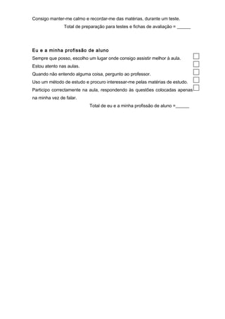 Consigo manter-me calmo e recordar-me das matérias, durante um teste. 
Total de preparação para testes e fichas de avaliação = ______ 
Eu e a minha profissão de aluno 
Sempre que posso, escolho um lugar onde consigo assistir melhor à aula. 
Estou atento nas aulas. 
Quando não entendo alguma coisa, pergunto ao professor. 
Uso um método de estudo e procuro interessar-me pelas matérias de estudo. 
Participo correctamente na aula, respondendo às questões colocadas apenas 
na minha vez de falar. 
Total de eu e a minha profissão de aluno =______ 
