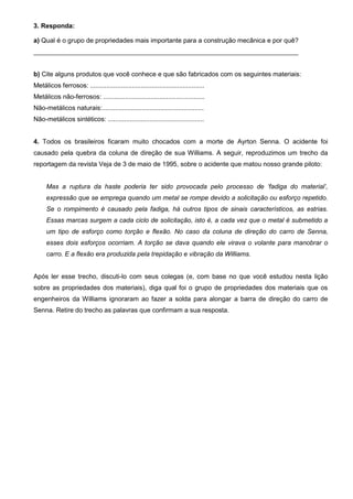 3. Responda:

a) Qual é o grupo de propriedades mais importante para a construção mecânica e por quê?
_________________________________________________________________________


b) Cite alguns produtos que você conhece e que são fabricados com os seguintes materiais:
Metálicos ferrosos: ...............................................................
Metálicos não-ferrosos: ........................................................
Não-metálicos naturais:........................................................
Não-metálicos sintéticos: .....................................................


4. Todos os brasileiros ficaram muito chocados com a morte de Ayrton Senna. O acidente foi
causado pela quebra da coluna de direção de sua Williams. A seguir, reproduzimos um trecho da
reportagem da revista Veja de 3 de maio de 1995, sobre o acidente que matou nosso grande piloto:


      Mas a ruptura da haste poderia ter sido provocada pelo processo de ‘fadiga do material’,
      expressão que se emprega quando um metal se rompe devido a solicitação ou esforço repetido.
      Se o rompimento é causado pela fadiga, há outros tipos de sinais característicos, as estrias.
      Essas marcas surgem a cada ciclo de solicitação, isto é, a cada vez que o metal é submetido a
      um tipo de esforço como torção e flexão. No caso da coluna de direção do carro de Senna,
      esses dois esforços ocorriam. A torção se dava quando ele virava o volante para manobrar o
      carro. E a flexão era produzida pela trepidação e vibração da Williams.


Após ler esse trecho, discuti-lo com seus colegas (e, com base no que você estudou nesta lição
sobre as propriedades dos materiais), diga qual foi o grupo de propriedades dos materiais que os
engenheiros da Williams ignoraram ao fazer a solda para alongar a barra de direção do carro de
Senna. Retire do trecho as palavras que confirmam a sua resposta.
 