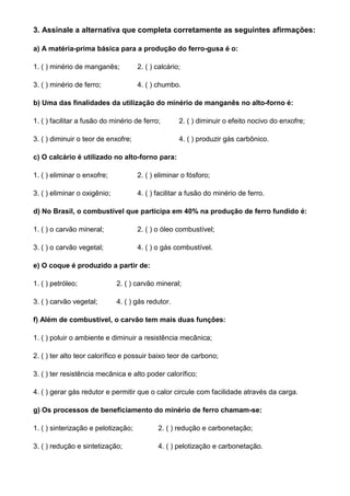 3. Assinale a alternativa que completa corretamente as seguintes afirmações:

a) A matéria-prima básica para a produção do ferro-gusa é o:

1. ( ) minério de manganês;          2. ( ) calcário;

3. ( ) minério de ferro;             4. ( ) chumbo.

b) Uma das finalidades da utilização do minério de manganês no alto-forno é:

1. ( ) facilitar a fusão do minério de ferro;       2. ( ) diminuir o efeito nocivo do enxofre;

3. ( ) diminuir o teor de enxofre;                  4. ( ) produzir gás carbônico.

c) O calcário é utilizado no alto-forno para:

1. ( ) eliminar o enxofre;           2. ( ) eliminar o fósforo;

3. ( ) eliminar o oxigênio;          4. ( ) facilitar a fusão do minério de ferro.

d) No Brasil, o combustível que participa em 40% na produção de ferro fundido é:

1. ( ) o carvão mineral;             2. ( ) o óleo combustível;

3. ( ) o carvão vegetal;             4. ( ) o gás combustível.

e) O coque é produzido a partir de:

1. ( ) petróleo;              2. ( ) carvão mineral;

3. ( ) carvão vegetal;        4. ( ) gás redutor.

f) Além de combustível, o carvão tem mais duas funções:

1. ( ) poluir o ambiente e diminuir a resistência mecânica;

2. ( ) ter alto teor calorífico e possuir baixo teor de carbono;

3. ( ) ter resistência mecânica e alto poder calorífico;

4. ( ) gerar gás redutor e permitir que o calor circule com facilidade através da carga.

g) Os processos de beneficiamento do minério de ferro chamam-se:

1. ( ) sinterização e pelotização;          2. ( ) redução e carbonetação;

3. ( ) redução e sintetização;              4. ( ) pelotização e carbonetação.
 
