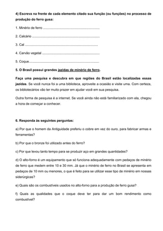 4) Escreva na frente de cada elemento citado sua função (ou funções) no processo de
produção do ferro gusa:

1. Minério de ferro ..............................................................

2. Calcário ..........................................................................

3. Cal ................................................................................

4. Carvão vegetal ...............................................................

5. Coque.............................................................................

5. O Brasil possui grandes jazidas de minério de ferro.

Faça uma pesquisa e descubra em que regiões do Brasil estão localizadas essas
jazidas. Se você nunca foi a uma biblioteca, aproveite a ocasião e visite uma. Com certeza,
os bibliotecários vão ter muito prazer em ajudar você em sua pesquisa.

Outra forma de pesquisa é a internet. Se você ainda não está familiarizado com ela, chegou
a hora de começar a conhecer.




6. Responda às seguintes perguntas:

a) Por que o homem da Antiguidade preferiu o cobre em vez do ouro, para fabricar armas e
ferramentas?

b) Por que o bronze foi utilizado antes do ferro?

c) Por que levou tanto tempo para se produzir aço em grandes quantidades?

d) O alto-forno é um equipamento que só funciona adequadamente com pedaços de minério
de ferro que medem entre 10 e 30 mm. Já que o minério de ferro no Brasil se apresenta em
pedaços de 10 mm ou menores, o que é feito para se utilizar esse tipo de minério em nossas
siderúrgicas?

e) Quais são os combustíveis usados no alto-forno para a produção de ferro gusa?

f) Quais as qualidades que o coque deve ter para dar um bom rendimento como
combustível?
 