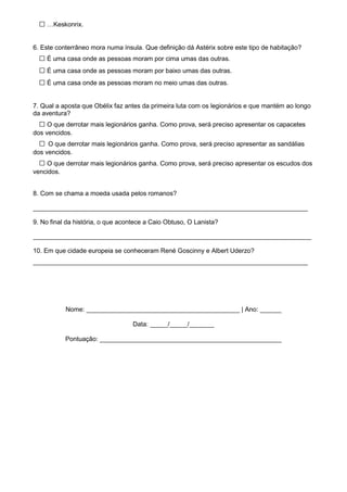 □ …Keskonrix.
6. Este conterrâneo mora numa ínsula. Que definição dá Astérix sobre este tipo de habitação?
□ É uma casa onde as pessoas moram por cima umas das outras.
□ É uma casa onde as pessoas moram por baixo umas das outras.
□ É uma casa onde as pessoas moram no meio umas das outras.
7. Qual a aposta que Obélix faz antes da primeira luta com os legionários e que mantém ao longo
da aventura?
□ O que derrotar mais legionários ganha. Como prova, será preciso apresentar os capacetes
dos vencidos.
□ O que derrotar mais legionários ganha. Como prova, será preciso apresentar as sandálias
dos vencidos.
□ O que derrotar mais legionários ganha. Como prova, será preciso apresentar os escudos dos
vencidos.
8. Com se chama a moeda usada pelos romanos?
_____________________________________________________________________________
9. No final da história, o que acontece a Caio Obtuso, O Lanista?
______________________________________________________________________________
10. Em que cidade europeia se conheceram René Goscinny e Albert Uderzo?
_____________________________________________________________________________
Nome: ___________________________________________ | Ano: ______
Data: _____/_____/_______
Pontuação: ___________________________________________________
 