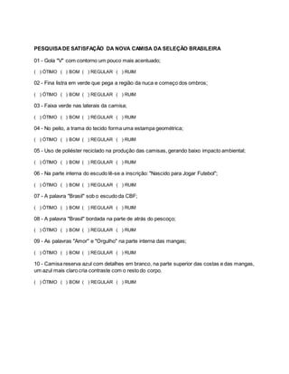 PESQUISADE SATISFAÇÃO DA NOVA CAMISA DA SELEÇÃO BRASILEIRA
01 - Gola "V" com contorno um pouco mais acentuado;
( ) ÓTIMO ( ) BOM ( ) REGULAR ( ) RUIM
02 - Fina listra em verde que pega a região da nuca e começo dos ombros;
( ) ÓTIMO ( ) BOM ( ) REGULAR ( ) RUIM
03 - Faixa verde nas laterais da camisa;
( ) ÓTIMO ( ) BOM ( ) REGULAR ( ) RUIM
04 - No peito, a trama do tecido forma uma estampa geométrica;
( ) ÓTIMO ( ) BOM ( ) REGULAR ( ) RUIM
05 - Uso de poliéster reciclado na produção das camisas, gerando baixo impacto ambiental;
( ) ÓTIMO ( ) BOM ( ) REGULAR ( ) RUIM
06 - Na parte interna do escudo lê-se a inscrição: "Nascido para Jogar Futebol";
( ) ÓTIMO ( ) BOM ( ) REGULAR ( ) RUIM
07 - A palavra "Brasil" sob o escudo da CBF;
( ) ÓTIMO ( ) BOM ( ) REGULAR ( ) RUIM
08 - A palavra "Brasil" bordada na parte de atrás do pescoço;
( ) ÓTIMO ( ) BOM ( ) REGULAR ( ) RUIM
09 - As palavras "Amor" e "Orgulho" na parte interna das mangas;
( ) ÓTIMO ( ) BOM ( ) REGULAR ( ) RUIM
10 - Camisa reserva azul com detalhes em branco, na parte superior das costas e das mangas,
um azul mais claro cria contraste com o resto do corpo.
( ) ÓTIMO ( ) BOM ( ) REGULAR ( ) RUIM
 