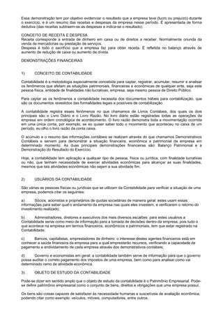 Essa demonstração tem por objetivo evidenciar o resultado que a empresa teve (lucro ou prejuízo) durante
o exercício, e é um resumo das receitas e despesas da empresa nesse período. É apresentada de forma
dedutiva (das receitas subtraem-se as despesas e indica-se o resultado).

CONCEITO DE RECEITA E DESPESA
Receita corresponde a entrada de dinheiro em caixa ou de direitos a receber. Normalmente oriunda da
venda de mercadorias ou prestação de serviços.
Despesa é todo o sacrifício que a empresa faz para obter receita. É refletida no balanço através de
aumento de redução de caixa ou aumento de dívida.

DEMONSTRAÇÕES FINANCEIRAS


1)     CONCEITO DE CONTABILIDADE

Contabilidade é a metodologia especialmente concebida para captar, registrar, acumular, resumir e analisar
os fenômenos que afetam as situações patrimoniais, financeiras e econômicas de qualquer ente, seja este
pessoa física, entidade de finalidades não lucrativas, empresa, seja mesmo pessoa de Direito Público.

Para captar as os fenômenos a contabilidade necessita dos documentos hábeis para contabilização, que
são os documentos revestidos das formalidades legais e possíveis de contabilização.

A contabilidade registra esses fenômenos no que chamamos de Livros Contábeis, dos quais os dois
principais são o Livro Diário e o Livro Razão. No livro diário estão registradas todas as operações da
empresa em ordem cronológica de acontecimento. O livro razão demonstra toda a movimentação ocorrida
em uma única conta, por exemplo, se eu quiser saber todo o movimento que aconteceu no caixa de um
período, eu olho o livro razão da conta caixa.

O acúmulo e o resumo das informações contábeis se realizam através do que chamamos Demonstrativos
Contábeis e servem para demonstrar a situação financeira, econômica e patrimonial da empresa em
determinado momento. As duas principais demonstrações financeiras são: Balanço Patrimonial e a
Demonstração do Resultado do Exercício.

Hoje, a contabilidade tem aplicação a qualquer tipo de pessoa, física ou jurídica, com finalidade lucrativas
ou não, que tenham necessidade de exercer atividades econômicas para alcançar as suas finalidades,
mesmos que tais atividades econômicas não sejam a sua atividade fim.


2)     USUÁRIOS DA CONTABILIDADE

São várias as pessoas físicas ou jurídicas que se utilizam da Contabilidade para verificar a situação de uma
empresa, podemos citar os seguintes:

a)      Sócios, acionistas e proprietários de quotas societárias de maneira geral: estes usam essas
informações para saber qual o andamento da empresa nas quais eles investem, e verificarem o retorno do
investimento realizado;

b)      Administradores, diretores e executivos dos mais diversos escalões: para estes usuários a
Contabilidade serve como meio de informação para a tomada de decisões dentro da empresa, pois tudo o
que acontece na empresa em termos financeiros, econômicos e patrimoniais, tem que estar registrado na
Contabilidade;

c)     Bancos, capitalistas, emprestadores de dinheiro: o interesse destes agentes financeiros está em
conhecer a saúde financeira da empresa para a qual emprestarão recursos, verificando a capacidade de
pagamento e endividamento de cada empresa através dos demonstrativos contábeis;

d)     Governo e economistas em geral: a contabilidade também serve de informação para que o governo
possa auditar o correto pagamento dos impostos de uma empresa, bem como para analisar como vai
determinado ramo de atividade econômica.

3)     OBJETO DE ESTUDO DA CONTABILIDADE

Pode-se dizer em sentido amplo que o objeto de estudo da contabilidade é o Patrimônio Empresarial. Pode-
se definir patrimônio empresarial como o conjunto de bens, direitos e obrigações que uma empresa possui.

Os bens são coisas capazes de satisfazer às necessidade humanas e suscetíveis de avaliação econômica,
podendo citar como exemplo: veículos, móveis, computadores, entre outros.
 