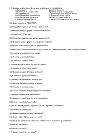 31) Quais as características dos grupos e subgrupos de contas abaixo:
      a)ativo circulante                           g)passivo circulante
      b)ativo realizável a longo prazo             h)passivo exigível a longo prazo
      c)ativo permanente                           i) passivo resultado de exerc. futuros
      d)ativo permanente investimentos             j) patrimônio líquido capital
      e)ativo permanente imobilizado               k)patrimônio líquido reservas
      f) ativo permanente diferido                 l) patrimônio líquido lucros ou prejuízos

32) Qual o conceito de RECEITAS?.

33) De que forma as receitas alteram o patrimônio?

34) Quais os principais grupos e subgrupos de receitas?

35) Conceito de DESPESAS.

36) De que forma as despesas alteram o patrimônio?

37) Quais os principais grupos e subgrupos de despesas?

38) Quando ocorre lucro ou prejuízo no patrimônio?

39) Demonstre graficamente os grupos e subgrupos das contas patrimoniais e das contas de resultado.

40) Conceito de contas de compensação.

41) Conceito de contas transitórias.

42) Conceito de plano de contas?

43) Quais as características do plano de contas?

44) Conceito de princípios contábeis?

45) Quais os principais princípios contábeis?

46) Conceito de gestão administrativa.

47) Diferença entre ato e fato administrativo.

48) Como se classificam os fatos contábeis?

49) Conceito de exercício social.

50) Em que consiste o método das partidas dobradas?

51) Quando ocorrem fatos permutativos?

52) Conceito e classificação dos fatos modificativos.

53) Em que consiste os fatos mistos?

54) Qual a diferença entre o regime de caixa e o regime de competência?

55) Conceito de escrituração.

56) Quais os principais livros de escrituração?

57) O que é o livro diário e para que serve?

58) O que são formalidades extrínsecas e intrínsecas do livro diário? quais são elas?

59) O que é livro razão?

60) O que é livro caixa?

61) O que é livro contas-correntes?
 