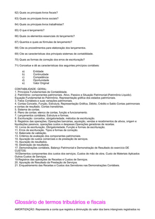 62) Quais os principais livros fiscais?

63) Quais os principais livros sociais?

64) Quais os principais livros trabalhistas?

65) O que é lançamento?

66) Quais os elementos essenciais do lançamento?

67) Quantos e quais as fórmulas de lançamento?

68) Cite os procedimentos para elaboração dos lançamentos.

69) Cite as características dos principais sistemas de contabilidade.

70) Quais as formas de correção dos erros de escrituração?

71) Conceitue e dê as características dos seguintes princípios contábeis:

      a)        Entidade
      b)        Continuidade
      c)        Competência
      d)        Oportunidade
      e)        Valor Original

CONTABILIDADE: GERAL:
1. Princípios Fundamentais de Contabilidade.
2. Patrimônio: componentes patrimoniais. Ativo, Passivo e Situação Patrimonial (Patrimônio Líquido).
Equação Fundamental do Patrimônio. Representação gráfica dos estados patrimoniais.
3. Fatos Contábeis e suas variações patrimoniais.
4. Contas Conceito, Função, Estrutura, Representação Gráfica, Débito, Crédito e Saldo Contas patrimoniais
e contas de resultado. Contas transitórias.
5. Sistema de contas.
6. Plano de contas: elenco de contas, função e funcionamento.
7. Lançamentos contábeis; Estrutura e formas.
8. Escrituração: conceitos, obrigatoriedade, métodos de escrituração.
9. Registros das operações; Operações bancárias, aquisição, vendas e recebimentos de ativos, origem e
liquidações passivos, operações custos e despesas.Operações geradoras de receitas.
10. Livros de escrituração. Obrigatoriedade, Função e formas de escrituração.
11. Erros de escrituração. Tipos e formas de correção.
12. Balancete de validação.
13. Critérios de avaliação dos componentes patrimoniais.
14. Apuração de custos comerciais e de prestação de serviços.
15. Apuração de resultados.
16. Destinação de resultados.
17. Demonstrações contábeis, Balanço Patrimonial e Demonstração de Resultado do exercício DE
CUSTOS:
18 Elementos componentes dos custos dos serviços, Custos de mão de obra, Custo de Materiais Aplicados
Outros Custos de Serviços.
19.Registros das operações de Receitas e Custos de Serviços.
20. Apuração de Resultado da Prestação de Serviços.
21. Enquadramento das Receitas e Custos dos Servidores nas Demonstrações Contábeis.




Glossário de termos tributários e fiscais
AMORTIZAÇÃO: Representa a conta que registra a diminuição do valor dos bens intangíveis registrados no
 
