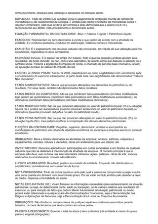 conta movimento, cheques para cobrança e aplicações no mercado aberto.

DUPLICATA: Título de crédito cuja quitação prova o pagamento de obrigação oriunda de compra de
mercadorias ou de recebimentos de serviços. É emitida pelo credor (vendedor da mercadoria) contra o
devedor (comprador), pelo qual se deve ser remitida a este último para que a assine (ACEITE),
reconhecendo seu débito. Este procedimento é denominado aceite.

EQUAÇÃO FUNDAMENTAL DA CONTABILIDADE: Ativo = Passivo Exigível + Patrimônio Líquido.

ESTOQUES: Representam os bens destinados à venda e que variam de acordo com a atividade da
entidade. Ex: produtos acabados, produtos em elaboração, matérias-primas e mercadorias.

EXAUSTÃO: É o esgotamento dos recursos naturais não renováveis, em virtude de sua utilização para fins
econômicos, registrados no ativo permanente.

EXERCÍCIO SOCIAL: É o espaço de tempo (12 meses), findo o qual as pessoas jurídicas apuram seus
resultados; ele pode coincidir, ou não, com o ano-calendário, de acordo como que dispuser o estatuto ou o
contrato social. Perante a legislação do imposto de renda, é chamado de período-base (mensal ou anual)
de apuração da base de cálculo do imposto devido.

EXIGÍVEL À LONGO PRAZO: Até 04.12.2008, classificavam-se como exigibilidades com vencimento após
o encerramento do exercício subseqüente. A partir desta data, tais exigibilidades são denominadas "Passivo
Não Circulante".

FATOS ADMINISTRATIVOS: São os que provocam alterações nos elementos do patrimônio ou do
resultado. Por essa razão, também são denominados fatos contábeis.

FATOS MISTOS OU COMPOSTOS: São os que combinam fatos permutativos com fatos modificativos,
logo podem ser aumentativos (combinam fatos permutativos com fatos modificativos aumentativos), ou
diminutivos (combinam fatos permutativos com fatos modificativos diminutivos).

FATOS MODIFICATIVOS: São os que provocam alterações no valor do patrimônio líquido (PL) ou situação
líquida (SL), podem ser aumentativos (quando provocam acréscimos no valor do patrimônio líquido) ou
diminutivos (quando provocam reduções no valor do patrimônio líquido).

FATOS PERMUTATIVOS: São os que não provocam alterações no valor do patrimônio líquido (PL) ou
situação líquida (SL), mas podem modificar a composição dos demais elementos patrimoniais.

FUNÇÕES DA CONTABILIDADE: Registrar, organizar, demonstrar, analisar e acompanhar as
modificações do patrimônio em virtude da atividade econômica ou social que a empresa exerce no contexto
econômico.

IMOBILIZADO: Bens e direitos destinados às atividades da empresa; terrenos, edifícios, máquinas e
equipamentos, veículos, móveis e utensílios, obras em andamento para uso próprio, etc.

INVESTIMENTOS: Recursos aplicados em participações em outras sociedades e em direitos de qualquer
natureza que não se destinam à manutenção da atividade da empresa. O conceito principal é que a
empresa não deve usar os bens nas suas atividades rotineiras; ações, patentes, obras de arte, imóveis
destinados ao arrendamento, imóveis não utilizados.

LUCROS ACUMULADOS: Resultado positivo acumulado da entidade. Enquanto não distribuídos ou
capitalizados, consideram-se como reservas de lucros.

NOTA PROMISSÓRIA: Título de dívida líquida e certa pelo qual a pessoa se compromete a pagar a outra
uma certa quantia em dinheiro num determinado prazo. Por se tratar de título emitido pelo devedor a favor
do credor, dispensa a formalidade do aceite.

NOTAS EXPLICATIVAS (NE): Visam fornecer as informações necessárias para esclarecimento da situação
patrimonial, ou seja, de determinada conta, saldo ou transação, ou de valores relativos aos resultados do
exercício, ou para menção de fatos que podem alterar futuramente tal situação patrimonial, ou ainda,
poderá estar relacionada a qualquer outra das Demonstrações Financeiras, seja a Demonstração das
Origens e Aplicações de Recursos, seja a Demonstração dos Lucros ou Prejuízos Acumulados.

OBRIGAÇÕES: São dívidas ou compromissos de qualquer espécie ou natureza assumidos perante
terceiros, ou bens de terceiros que se encontram em nossa posse.

PASSIVO A DESCOBERTO: Quando o total de ativos ( bens e direitos ) da entidade é menor do que o
passivo exigível (obrigações).
 