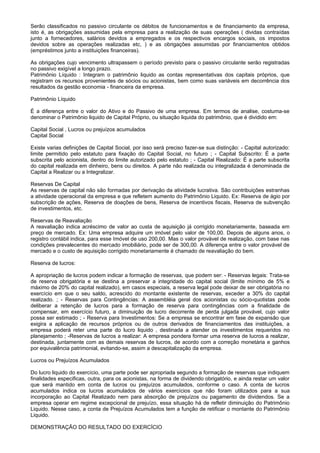 Serão classificados no passivo circulante os débitos de funcionamentos e de financiamento da empresa,
isto é, as obrigações assumidas pela empresa para a realização de suas operações ( dividas contraídas
junto a fornecedores, salários devidos a empregados e os respectivos encargos sociais, os impostos
devidos sobre as operações realizadas etc, ) e as obrigações assumidas por financiamentos obtidos
(empréstimos junto a instituições financeiras).

As obrigações cujo vencimento ultrapassem o período previsto para o passivo circulante serão registradas
no passivo exigível a longo prazo.
Patrimônio Líquido : Integram o patrimônio liquido as contas representativas dos capitais próprios, que
registram os recursos provenientes de sócios ou acionistas, bem como suas variáveis em decorrência dos
resultados da gestão economia - financeira da empresa.

Patrimônio Líquido

É a diferença entre o valor do Ativo e do Passivo de uma empresa. Em termos de analise, costuma-se
denominar o Patrimônio liquido de Capital Próprio, ou situação liquida do patrimônio, que é dividido em:

Capital Social , Lucros ou prejuízos acumulados
Capital Social

Existe varias definições de Capital Social, por isso será preciso fazer-se sua distinção: - Capital autorizado:
limite permitido pelo estatuto para fixação do Capital Social, no futuro ; - Capital Subscrito: É a parte
subscrita pelo acionista, dentro do limite autorizado pelo estatuto ; - Capital Realizado: È a parte subscrita
do capital realizada em dinheiro, bens ou direitos. A parte não realizada ou integralizada é denominada de
Capital a Realizar ou a Integralizar.

Reservas De Capital
As reservas de capital não são formadas por derivação da atividade lucrativa. São contribuições estranhas
a atividade operacional da empresa e que refletem aumento do Patrimônio Liquido. Ex: Reserva de ágio por
subscrição de ações, Reserva de doações de bens, Reserva de incentivos fiscais, Reserva de subvenção
de investimentos, etc.

Reservas de Reavaliação
A reavaliação indica acréscimo de valor ao custa de aquisição já corrigido monetariamente, baseada em
preço de mercado. Ex: Uma empresa adquire um imóvel pelo valor de 100,00. Depois de alguns anos, o
registro contábil indica, para esse Imóvel de uso 200,00. Mas o valor provável de realização, com base nas
condições prevalecentes do mercado imobiliário, pode ser de 300,00. A diferença entre o valor provável de
mercado e o custo de aquisição corrigido monetariamente é chamado de reavaliação do bem.

Reserva de lucros:

A apropriação de lucros podem indicar a formação de reservas, que podem ser: - Reservas legais: Trata-se
de reserva obrigatória e se destina a preservar a integridade do capital social (limite mínimo de 5% e
máximo de 20% do capital realizado), em casos especiais, a reserva legal pode deixar de ser obrigatória no
exercício em que o seu saldo, acrescido do montante existente de reservas, exceder a 30% do capital
realizado. ; - Reservas para Contingências: A assembléia geral dos acionistas ou sócio-quotistas pode
deliberar a retenção de lucros para a formação de reserva para contingências com a finalidade de
compensar, em exercício futuro, a diminuição de lucro decorrente de perda julgada provável, cujo valor
possa ser estimado ; - Reserva para Investimentos: Se a empresa se encontrar em fase de expansão que
exigira a aplicação de recursos próprios ou de outros derivados de financiamentos das instituições, a
empresa poderá reter uma parte do lucro liquido , destinada a atender os investimentos requeridos no
planejamento ; -Reservas de lucros a realizar: A empresa pondera formar uma reserva de lucros a realizar,
destinada, juntamente com as demais reservas de lucros, de acordo com a correção monetária e ganhos
por equivalência patrimonial, evitando-se, assim a descapitalização da empresa.

Lucros ou Prejuízos Acumulados

Do lucro liquido do exercício, uma parte pode ser apropriada segundo a formação de reservas que indiquem
finalidades especificas, outra, para os acionistas, na forma de dividendo obrigatório, e ainda restar um valor
que será mantido em conta de lucros ou prejuízos acumulados, conforme o caso. A conta de lucros
acumulados indica os lucros acumulados de vários exercícios que não foram utilizados para a sua
incorporação ao Capital Realizado nem para absorção de prejuízos ou pagamento de dividendos. Se a
empresa operar em regime excepcional de prejuízo, essa situação há de refletir diminuição do Patrimônio
Liquido. Nesse caso, a conta de Prejuízos Acumulados tem a função de retificar o montante do Patrimônio
Liquido.

DEMONSTRAÇÃO DO RESULTADO DO EXERCÍCIO
 
