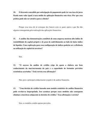 10.    O desconto concedido por antecipação de pagamento pode ter sua taxa de juros
fixada num valor igual à taxa média de aplicação financeira sem risco. Por que essa
prática pode não ser atrativa para o cliente?



       Porque essa taxa ele já consegue dos bancos com os quais opera e que lhe dão
alguma contrapartida pela realização das aplicações financeiras.



11.    A análise das demonstrações contábeis de uma empresa mostrou alto índice de
rentabilidade do capital próprio e de grau de endividamento ao lado de baixo índice
de liquidez. Uma explicação para essa configuração de índices poderia ser a eficiência
na utilização de capital de terceiros?



       Sim.



12.    "O sucesso da análise de crédito exige de quem a elabora um bom
conhecimento da macroeconomia do país e a capacidade de formular previsões
econômicas acertadas." Está correta essa afirmação?



       Não, pois o principal conhecimento exigido é de análise financeira.



13.    "Uma decisão de crédito baseada num modelo estatístico de análise financeira
pode revelar-se inapropriada. Isso acontece porque esses modelos não conseguem
eliminar a incerteza subjacente às decisões de crédito." Essa afirmação é correta?



       Sim, os modelos contêm apenas previsões.
 
