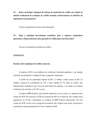 14.    Qual a principal vantagem do sistema de pontuação de crédito em relação ao
método tradicional de avaliação de crédito baseado exclusivamente no histórico de
pagamentos do proponente?



       Avalia o proponente de forma mais abrangente.



15.    Qual a principal desvantagem econômica para a empresa compradora
apresentar a fiança bancária como garantia de crédito para seu fornecedor?



       O custo de obtenção da garantia de crédito.



EXERCÍCIO



Decisão sobre ampliação de crédito comercial



       A empresa ACR é uma indústria de confecções femininas populares, com atuação
nacional. Sua produção é vendida em lojas e pequenos magazines.

       A ACR tem um patrimônio líquido de R$ 1,1 milhão, vendas anuais de R$ 2,4
milhões, margem de contribuição de 12% e lucro líquido de 7% sobre as vendas. Sua
administração estabeleceu que a taxa de atratividade da empresa, a ser usada na avaliação
econômica das decisões, é de 15% ao ano.

       A empresa BMF Fashion, uma rede de magazines com seis lojas, é o segundo maior
cliente da ACR. Ela solicitou à ACR um aumento de 80% no volume de suas compras para
pagamento em 30 dias. Atualmente, as compras da BMF Fashion representam 15% das
vendas da ACR. Assim, caso a proposta de aumento das compras seja aceita, ela passará a
responder por aproximadamente 24% das vendas da ACR.
 