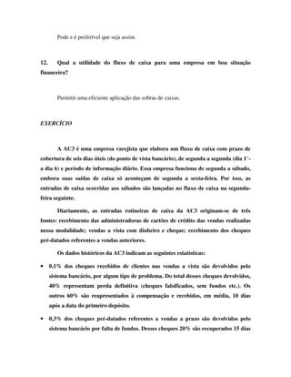 Pode e é preferível que seja assim.



12.      Qual a utilidade do fluxo de caixa para uma empresa em boa situação
financeira?



         Permitir uma eficiente aplicação das sobras de caixas.



EXERCÍCIO



         A AC3 é uma empresa varejista que elabora um fluxo de caixa com prazo de
cobertura de seis dias úteis (do ponto de vista bancário), de segunda a segunda (dia 1°-
a dia 6) e período de informação diário. Essa empresa funciona de segunda a sábado,
embora suas saídas de caixa só aconteçam de segunda a sexta-feira. Por isso, as
entradas de caixa ocorridas aos sábados são lançadas no fluxo de caixa na segunda-
feira seguinte.

         Diariamente, as entradas rotineiras de caixa da AC3 originam-se de três
fontes: recebimento das administradoras de cartões de crédito das vendas realizadas
nessa modalidade; vendas a vista com dinheiro e cheque; recebimento dos cheques
pré-datados referentes a vendas anteriores.

         Os dados históricos da AC3 indicam as seguintes estatísticas:

•     0,1% dos cheques recebidos de clientes nas vendas a vista são devolvidos pelo
      sistema bancário, por algum tipo de problema. Do total desses cheques devolvidos,
      40% representam perda definitiva (cheques falsificados, sem fundos etc.). Os
      outros 60% são reapresentados à compensação e recebidos, em média, 10 dias
      após a data do primeiro depósito.

•     0,3% dos cheques pré-datados referentes a vendas a prazo são devolvidos pelo
      sistema bancário por falta de fundos. Desses cheques 20% são recuperados 15 dias
 