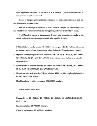 após o primeiro depósito. Os outros 80% representam créditos problemáticos, de
    recebimento incerto e demorado.

       Todos os cheques com vencimento imediato e o numerário recebidos num dia
são depositados no dia seguinte.

       Por um acordo operacional com o banco onde os cheques são depositados, eles
são considerados como disponíveis no dia seguinte, independentemente do valor.

       A AC3 projeta para o próximo prazo de cobertura (segunda a segunda ou dia
1° a dia 6 do fluxo de caixa) as seguintes entradas e saídas de caixa:



•   Média diária de vendas avista: R$ 3.600,00 em cheques e R$ 2.100,00 em dinheiro,
    de segunda a sexta-feira. Aos sábados, há acréscimo de 22% sobre esses valores.

•   Depósito de cheques pré-datados recebidos: R$ 3.241,00, R$ 3.490,00, R$ 4.233,00,
    R$ 3.788,00, R$ 2.744,00, R$ 4.570,00 (este último valor refere-se a sábado e
    segunda-feira).

•   Recebimento de administradores de cartões de crédito: R$ 2.537,00, R$ 2.890,00,
    R$ 3.128,00, R$ 2.901,00, R$ 2.837,00 e R$ 5.873,00.

•   Resgate de uma aplicação de CDB no valor de R$16.320,00 e reaplicação imediata
    de 40% desse valor, no dia 3.

•   Recebimento de créditos em atraso: R$ 8.900,00 no dia 4.



       Saídas de caixa previstas:



•   Fornecedores: R$ 1.701,00, R$ 1.902,00, R$ 1.990,00, R$ 1.807,00, R$ 2.013,00 e
    R$ 2.701,00.

•   Impostos e taxas: R$ 7.300,00 no dia 4.

•   Folha de pagamento: R$ 42.734,00 no dia 2.
 