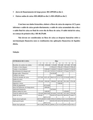 •   Juros de financiamento de longo prazo: R$ 2.899,00 no dia 2.

•   Outras saídas de caixa: R$1.400,00 no dia 2 e R$1.458,00 no dia 5.



          Com base nos dados fornecidos, elabore o fluxo de caixa da empresa AC3, para
informar o saldo de caixa gerado diariamente, o saldo de caixa acumulado dia a dia e
o saldo final de caixa no final do sexto dia do fluxo de caixa. O saldo inicial de caixa,
no começo do primeiro dia, é R$ 48.276,00.

          Não devem ser consideradas no fluxo de caixa as despesas bancárias sobre a
movimentação financeira nem os rendimentos das aplicações financeiras de liquidez
diária.



Solução



ENTRADAS DE CAIXA                                            Dias
                                        1        2        3        4          5          6
Recebim. de cartões de crédito        2537,00 2890,00 3128,00 2901,00       2837,00    5873,00
Vendas a vista cheques                                 3596,40 3596,40     3596,40    3596,40
Vendas a vista dinheiro                       2100,00 2100,00 2100,00      2100,00    2100,00
Recebimento de cheques pré                    3231,28 3479,53 4220,30      3776,64    2735,77
Resgate aplic. Financeira                             16320,00
Créditos em atraso                                              8900,00
Total de entradas de caixa           2537,00 8221,28 28623,93 21717,70     12310,04 14305,17
Saídas de caixa
Fornecedores                          1701,00 1902,00 1990,00 1807,00      2013,00 2701,00
Impostos e taxas                                                7300,00
Folha de pagamento                            42734,00
Juros de financiam. de longo prazo             2899,00
Aplicação financeira                                   6528,00
Outras saídas de caixa                         1400,00                     1458,00
Total de saídas de caixa              1701,00 48935,00 8518,00 9107,00     3471,00 2701,00
Saldo de caixa                        836,00      -    20105,93 12610,70   8839,04 11604,17
                                              40713,72
Saldo inicial aplicado               48276,00 49112,00 8398,28 28504,21    41114,91 49953,94
Aplicação/resgate                      836,00     -    20105,93 12610,70   8839,04 11604,17
                                              40713,72
Saldo final aplicado                 49112,00 8398,28 28504,21 41114,91    49953,94 61558,11
 