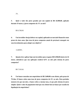 3%.



5.     Qual o valor dos juros gerados por um capital de R$ 42.000,00, aplicado
durante 15 meses, a juros compostos de 1% ao mês?



       R$ 6.760,69.



6.     Um investidor deseja dobrar seu capital, aplicando no mercado financeiro num
prazo de cinco anos. Que taxa de juros compostos anual ele precisará conseguir em
seus investimentos para atingir esse objetivo?



       14,8698%.



7.     Quanto deve aplicar hoje um investidor para resgatar R$ 8.300,00 dentro de 24
meses, sabendo-se que sua aplicação renderá 0,5% ao mês pelo sistema de juros
compostos?



       R$ 7.363,64.



8.     Um banco concedeu um empréstimo de R$ 3.600,00 a um cliente, pelo prazo de
70 dias. O banco cobra uma taxa de juros compostos de 4% ao mês. Para períodos
menores do que um mês, o banco cobra a mesma taxa, só que pelo sistema de juros
simples. Qual o valor do pagamento total que esse cliente fará ao banco por ocasião da
liquidação do empréstimo?
 