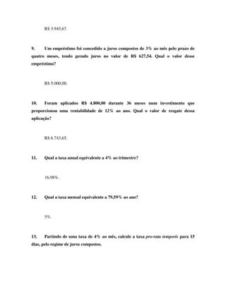 R$ 3.945,67.



9.    Um empréstimo foi concedido a juros compostos de 3% ao mês pelo prazo de
quatro meses, tendo gerado juros no valor de R$ 627,54. Qual o valor desse
empréstimo?



      R$ 5.000,00.



10.   Foram aplicados R$ 4.800,00 durante 36 meses num investimento que
proporcionou uma rentabilidade de 12% ao ano. Qual o valor de resgate dessa
aplicação?



      R$ 6.743,65.



11.   Qual a taxa anual equivalente a 4% ao trimestre?



      16,98%.



12.   Qual a taxa mensal equivalente a 79,59% ao ano?



      5%.



13.   Partindo de uma taxa de 4% ao mês, calcule a taxa pro-rata temporis para 15
dias, pelo regime de juros compostos.
 