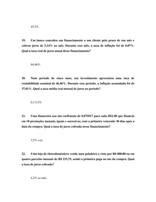 45,2%.



19.   Um banco concedeu um financiamento a um cliente pelo prazo de um mês e
cobrou juros de 5,14% ao mês. Durante esse mês, a taxa de inflação foi de 0,87%.
Qual a taxa real de juros anual desse financiamento?



      64,46%.



20.   Num período de cinco anos, um investimento apresentou uma taxa de
rentabilidade nominal de 46,46%. Durante esse período, a inflação acumulada foi de
37,01%. Qual a taxa média real mensal de juros no período?



      0,1112%



21.   Uma financeira usa um coeficiente de 0,075817 para cada R$1,00 que financia
em 18 prestações mensais, iguais e sucessivas, com a primeira vencendo 30 dias após a
data da compra. Qual a taxa de juros cobrada nesse financiamento?



      3,5% a.m.



22.   Uma loja de eletrodomésticos vende uma geladeira a vista por R$ 880,00 ou em
quatro parcelas mensais de R$ 233,75, sendo a primeira paga no ato da compra. Qual
a taxa de juros cobrada?



      4,2% ao mês.
 