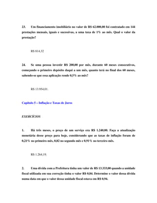 23.   Um financiamento imobiliário no valor de R$ 62.000,00 foi contratado em 144
prestações mensais, iguais e sucessivas, a uma taxa de 1% ao mês. Qual o valor da
prestação?



      R$ 814,32



24.   Se uma pessoa investir R$ 200,00 por mês, durante 60 meses consecutivos,
começando o primeiro depósito daqui a um mês, quanto terá no final dos 60 meses,
sabendo-se que essa aplicação rende 0,5% ao mês?



      R$ 13.954,01.



Capítulo 5 – Inflação e Taxas de Juros



EXERCÍCIOS



1.    Há três meses, o preço de um serviço era R$ 1.240,00. Faça a atualização
monetária desse preço para hoje, considerando que as taxas de inflação foram de
0,21% no primeiro mês, 0,82 no segundo mês e 0,91% no terceiro mês.



      R$ 1.264,19.



2.    Uma dívida com a Prefeitura tinha um valor de R$ 13.333,00 quando a unidade
fiscal utilizada em sua correção tinha o valor R$ 0,84. Determine o valor dessa dívida
numa data em que o valor dessa unidade fiscal estava em R$ 0,94.
 