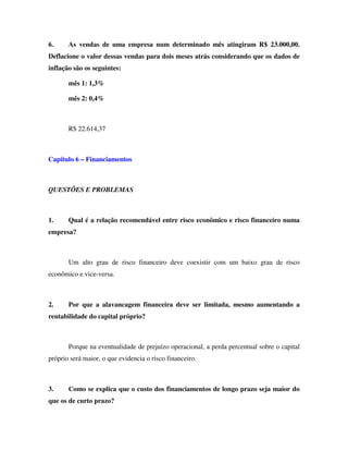 6.     As vendas de uma empresa num determinado mês atingiram R$ 23.000,00.
Deflacione o valor dessas vendas para dois meses atrás considerando que os dados de
inflação são os seguintes:

       mês 1: 1,3%

       mês 2: 0,4%



       R$ 22.614,37



Capítulo 6 – Financiamentos



QUESTÕES E PROBLEMAS



1.     Qual é a relação recomendável entre risco econômico e risco financeiro numa
empresa?



       Um alto grau de risco financeiro deve coexistir com um baixo grau de risco
econômico e vice-versa.



2.     Por que a alavancagem financeira deve ser limitada, mesmo aumentando a
rentabilidade do capital próprio?



       Porque na eventualidade de prejuízo operacional, a perda percentual sobre o capital
próprio será maior, o que evidencia o risco financeiro.



3.     Como se explica que o custo dos financiamentos de longo prazo seja maior do
que os de curto prazo?
 