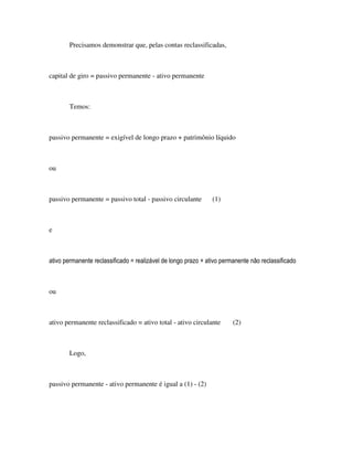 Precisamos demonstrar que, pelas contas reclassificadas,



capital de giro = passivo permanente - ativo permanente



        Temos:



passivo permanente = exigível de longo prazo + patrimônio líquido



ou



passivo permanente = passivo total - passivo circulante         (1)



e



ativo permanente reclassificado = realizável de longo prazo + ativo permanente não reclassificado



ou



ativo permanente reclassificado = ativo total - ativo circulante        (2)



        Logo,



passivo permanente - ativo permanente é igual a (1) - (2)
 