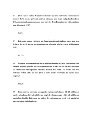 16.    Qual o custo efetivo de um financiamento externo contratado a uma taxa de
juros de 8,1% ao ano por uma empresa tributada pelo lucro real pela alíquota de
25%, considerando que as remessas para o credor desse financiamento estão sujeitas a
uma alíquota de 15%?



       7,50%.



17.    Determine o custo efetivo de um financiamento contratado no país a uma taxa
de juros de 16,2% ao ano por uma empresa tributada pelo lucro real à alíquota de
15%.



       13,77%.



18.    O capital de uma empresa tem a seguinte composição: 60% é financiado com
recursos próprios que têm um custo-oportunidade de 15% ao ano. Os 40% restantes
são financiados com capital de terceiros, do qual 30% custa 12% ao ano e os 70%
restantes custam 11% ao ano. Qual o custo médio ponderado de capital dessa
empresa?



       13,52%



19.    Uma empresa apresenta os seguintes valores em balanço: R$ 2,1 milhões de
passivo circulante, R$ 1,8 milhões de exigível a longo prazo e R$ 4,4 milhões de
patrimônio líquido. Determine os índices de endividamento geral e de capital de
terceiros sobre capital próprio.
 